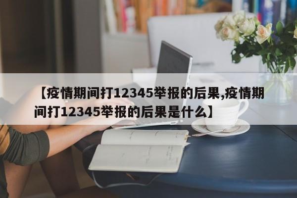 【疫情期间打12345举报的后果,疫情期间打12345举报的后果是什么】