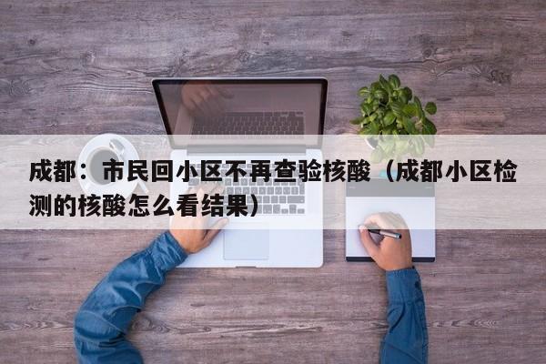 成都:市民回小区不再查验核酸(成都小区检测的核酸怎么看结果)