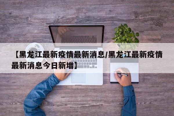 【黑龙江最新疫情最新消息/黑龙江最新疫情最新消息今日新增】