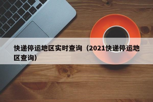 快递停运地区实时查询(2021快递停运地区查询)