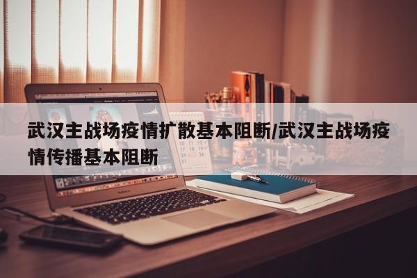 武汉主战场疫情扩散基本阻断/武汉主战场疫情传播基本阻断