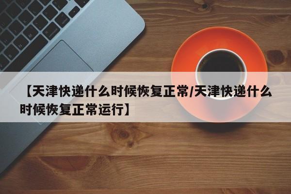 【天津快递什么时候恢复正常/天津快递什么时候恢复正常运行】