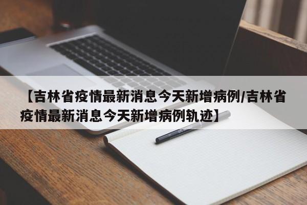 【吉林省疫情最新消息今天新增病例/吉林省疫情最新消息今天新增病例轨迹】