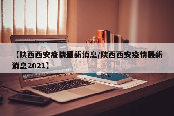 【陕西西安疫情最新消息/陕西西安疫情最新消息2021】