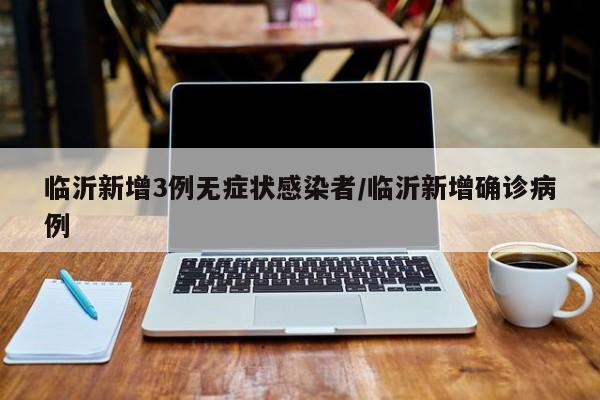 临沂新增3例无症状感染者/临沂新增确诊病例