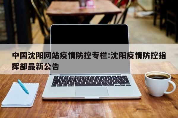 中国沈阳网站疫情防控专栏:沈阳疫情防控指挥部最新公告