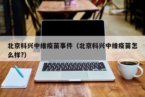 北京科兴中维疫苗事件(北京科兴中维疫苗怎么样?)