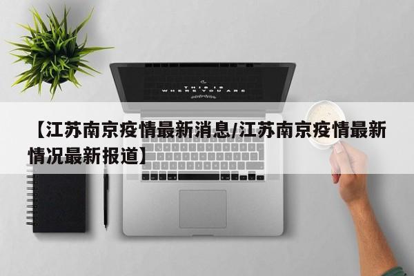 【江苏南京疫情最新消息/江苏南京疫情最新情况最新报道】