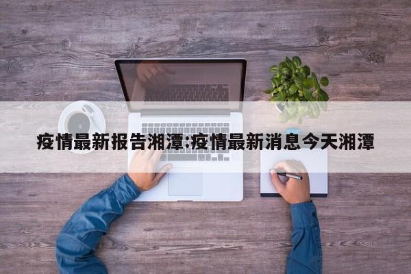 疫情最新报告湘潭:疫情最新消息今天湘潭