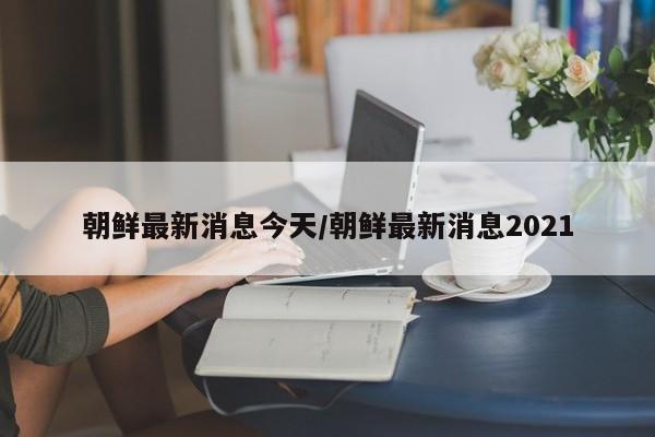 朝鲜最新消息今天/朝鲜最新消息2021
