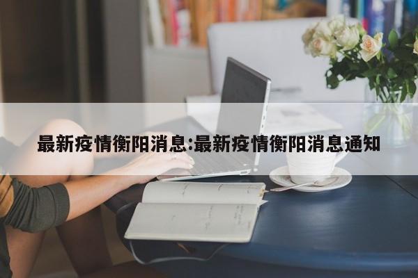 最新疫情衡阳消息:最新疫情衡阳消息通知