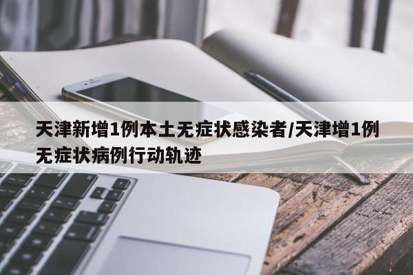 天津新增1例本土无症状感染者/天津增1例无症状病例行动轨迹
