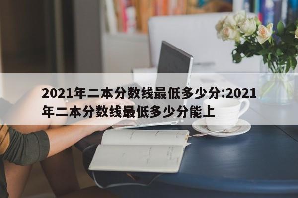 2021年二本分数线最低多少分:2021年二本分数线最低多少分能上