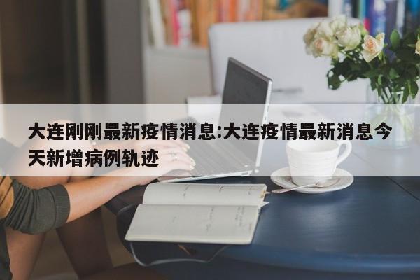 大连刚刚最新疫情消息:大连疫情最新消息今天新增病例轨迹