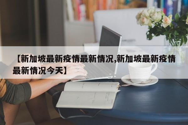 【新加坡最新疫情最新情况,新加坡最新疫情最新情况今天】