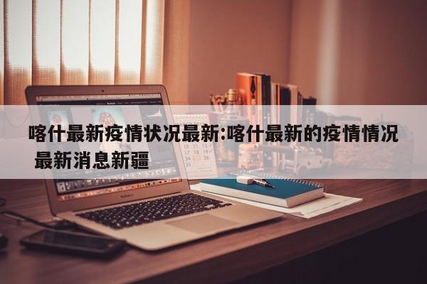 喀什最新疫情状况最新:喀什最新的疫情情况 最新消息新疆