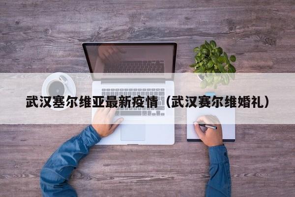 武汉塞尔维亚最新疫情(武汉赛尔维婚礼)