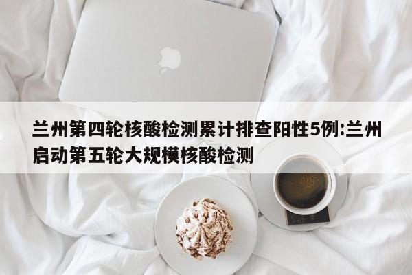 兰州第四轮核酸检测累计排查阳性5例:兰州启动第五轮大规模核酸检测