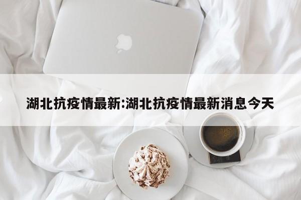 湖北抗疫情最新:湖北抗疫情最新消息今天