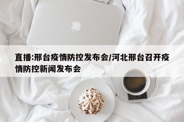 直播:邢台疫情防控发布会/河北邢台召开疫情防控新闻发布会