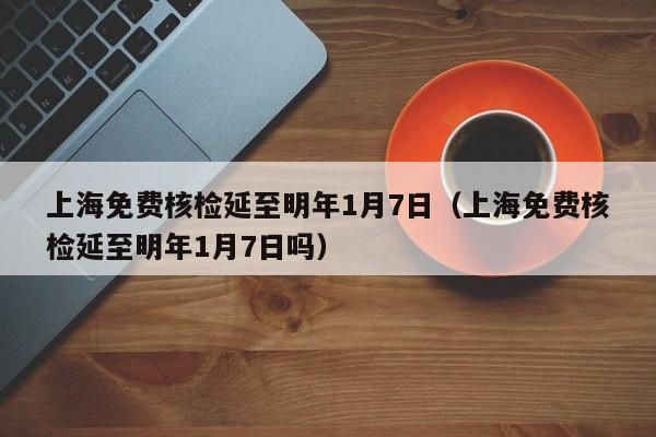 上海免费核检延至明年1月7日(上海免费核检延至明年1月7日吗)