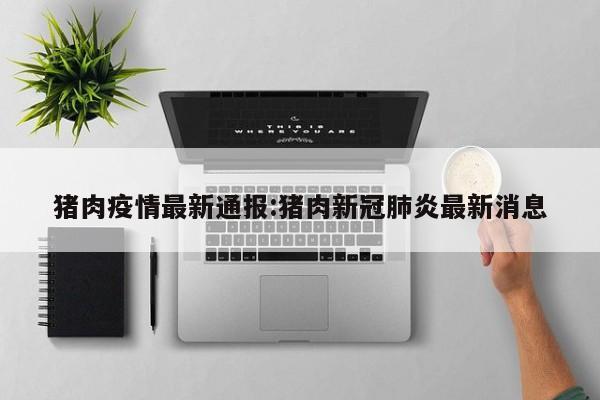 猪肉疫情最新通报:猪肉新冠肺炎最新消息