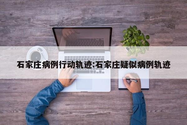 石家庄病例行动轨迹:石家庄疑似病例轨迹