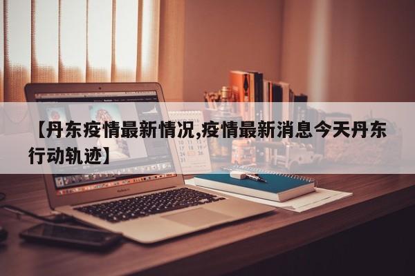 【丹东疫情最新情况,疫情最新消息今天丹东行动轨迹】
