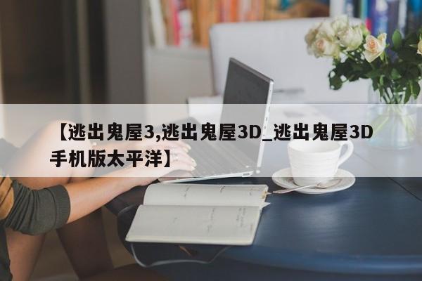 【逃出鬼屋3,逃出鬼屋3D_逃出鬼屋3D手机版太平洋】
