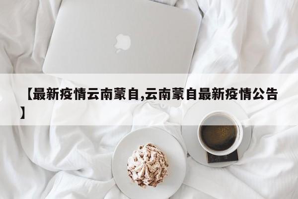【最新疫情云南蒙自,云南蒙自最新疫情公告】