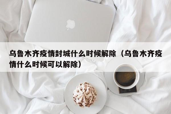 乌鲁木齐疫情封城什么时候解除(乌鲁木齐疫情什么时候可以解除)
