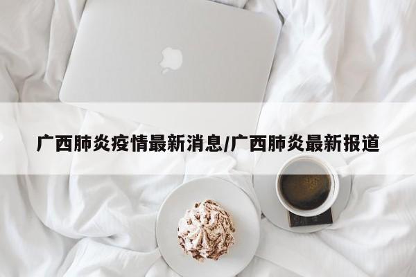 广西肺炎疫情最新消息/广西肺炎最新报道