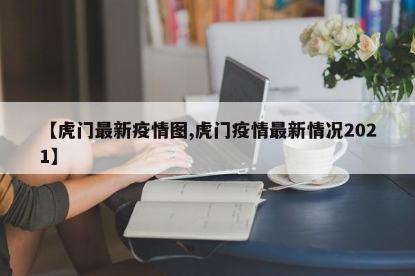 【虎门最新疫情图,虎门疫情最新情况2021】