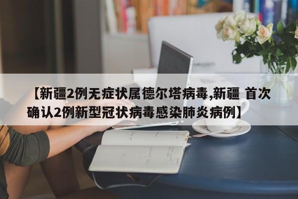 【新疆2例无症状属德尔塔病毒,新疆 首次确认2例新型冠状病毒感染肺炎病例】