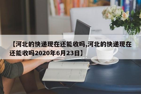 【河北的快递现在还能收吗,河北的快递现在还能收吗2020年6月23日】