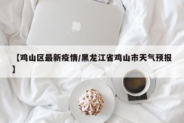 【鸡山区最新疫情/黑龙江省鸡山市天气预报】