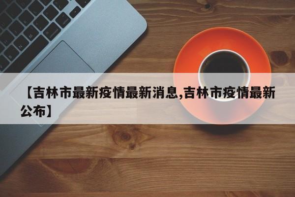 【吉林市最新疫情最新消息,吉林市疫情最新公布】