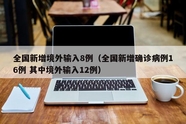 全国新增境外输入8例(全国新增确诊病例16例 其中境外输入12例)