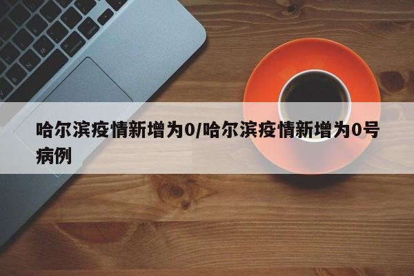 哈尔滨疫情新增为0/哈尔滨疫情新增为0号病例