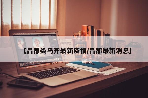 【昌都类乌齐最新疫情/昌都最新消息】