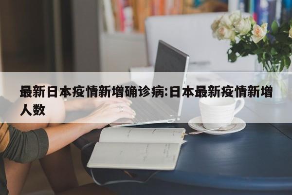 最新日本疫情新增确诊病:日本最新疫情新增人数