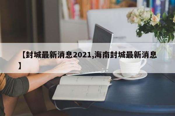 【封城最新消息2021,海南封城最新消息】
