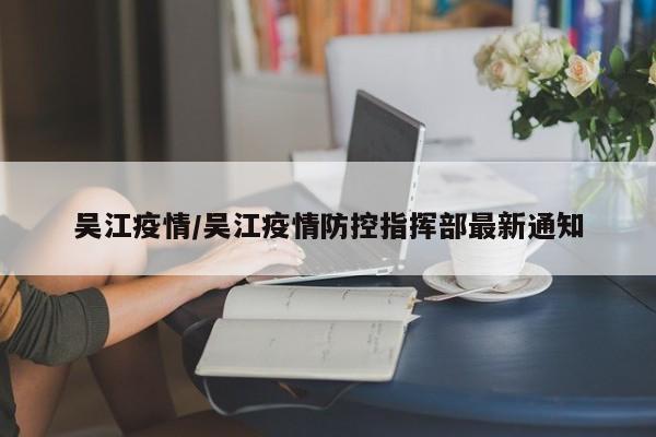 吴江疫情/吴江疫情防控指挥部最新通知