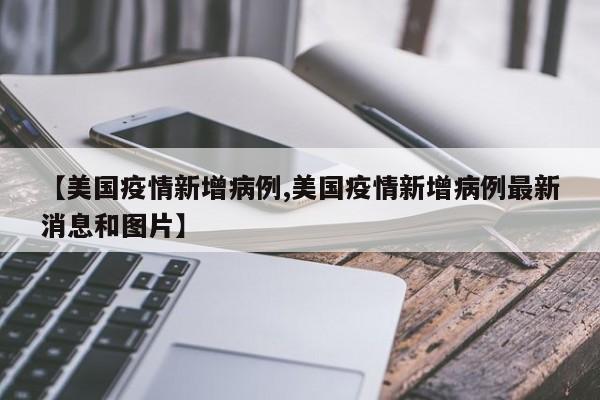 【美国疫情新增病例,美国疫情新增病例最新消息和图片】