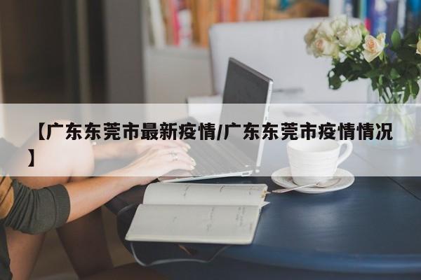 【广东东莞市最新疫情/广东东莞市疫情情况】
