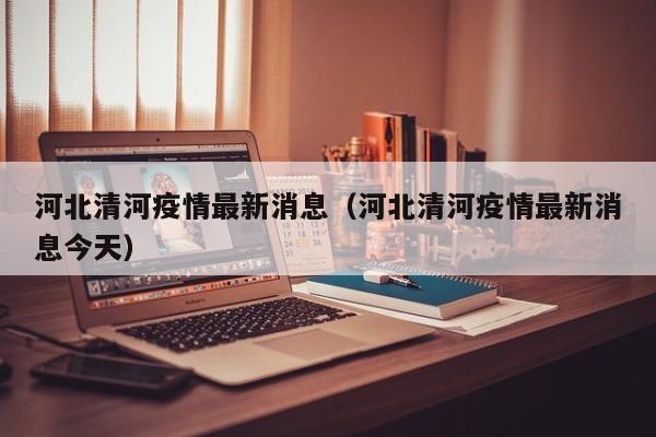 河北清河疫情最新消息(河北清河疫情最新消息今天)