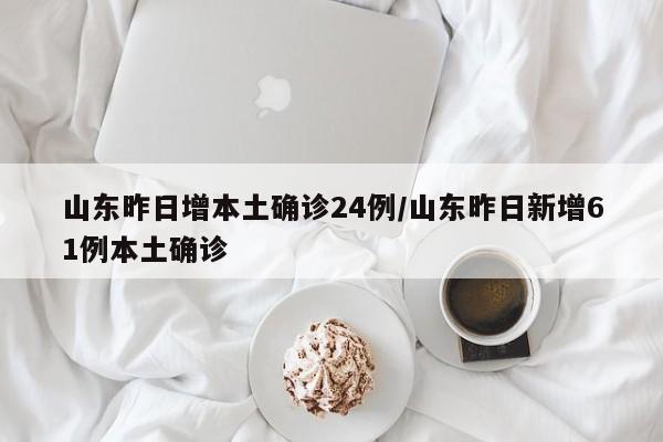 山东昨日增本土确诊24例/山东昨日新增61例本土确诊