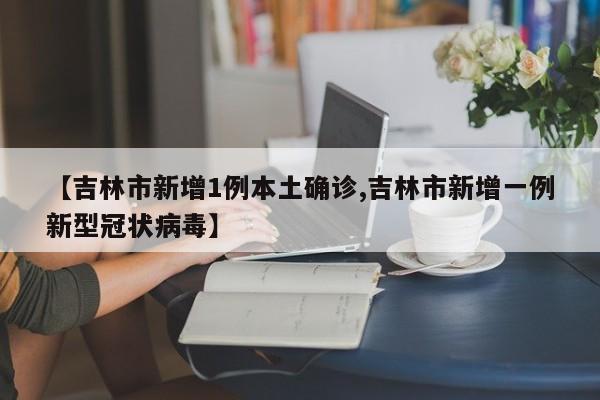 【吉林市新增1例本土确诊,吉林市新增一例新型冠状病毒】