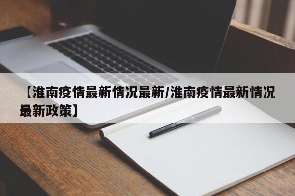 【淮南疫情最新情况最新/淮南疫情最新情况最新政策】