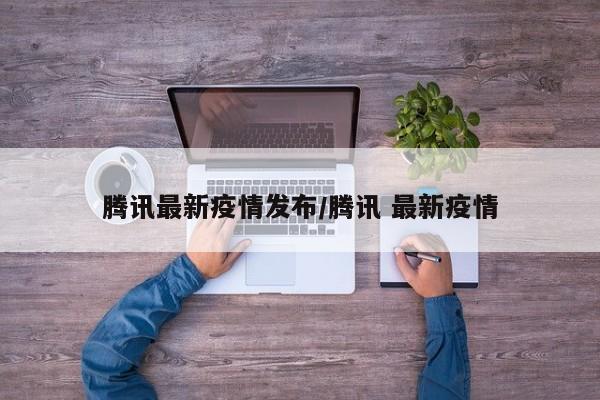 腾讯最新疫情发布/腾讯 最新疫情